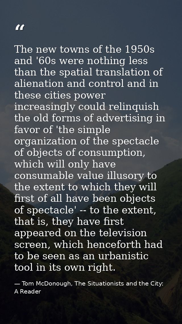 The new towns of the 1950s and '60s were nothing less than the spatial translation of alienation and control and in thes — Tom McDonough, The Situationists and the City: A Reader