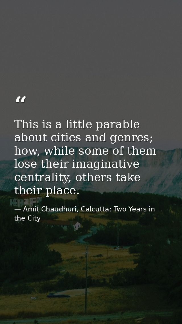 This is a little parable about cities and genres; how, while some of them lose their imaginative centrality, others take — Amit Chaudhuri, Calcutta: Two Years in the City