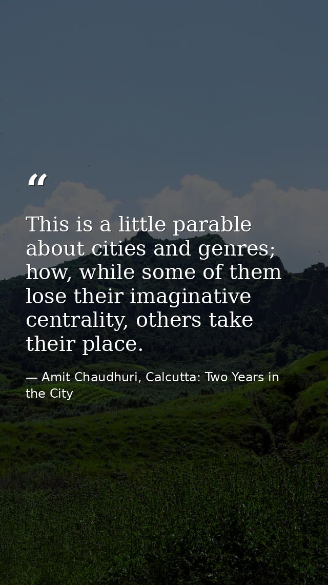 This is a little parable about cities and genres; how, while some of them lose their imaginative centrality, others take — Amit Chaudhuri, Calcutta: Two Years in the City