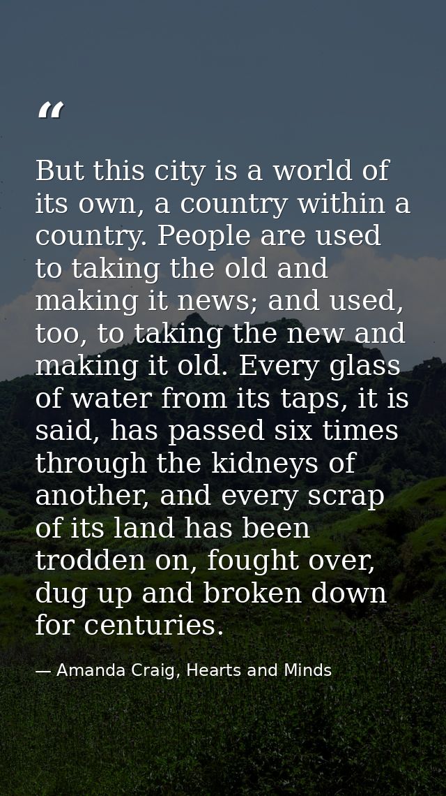 But this city is a world of its own, a country within a country. People are used to taking the old and making it news; a — Amanda Craig, Hearts and Minds