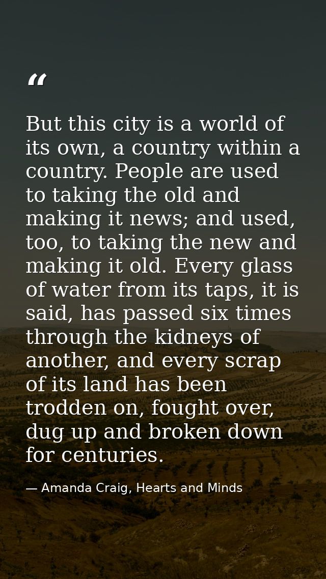 But this city is a world of its own, a country within a country. People are used to taking the old and making it news; a — Amanda Craig, Hearts and Minds