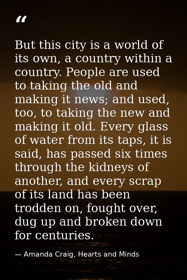 But this city is a world of its own, a country within a country. People are used to taking the old and making it news; a — Amanda Craig, Hearts and Minds