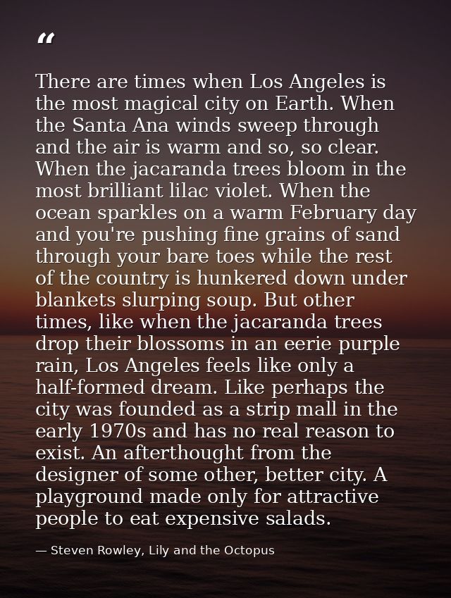 There are times when Los Angeles is the most magical city on Earth. When the Santa Ana winds sweep through and the air i — Steven Rowley, Lily and the Octopus