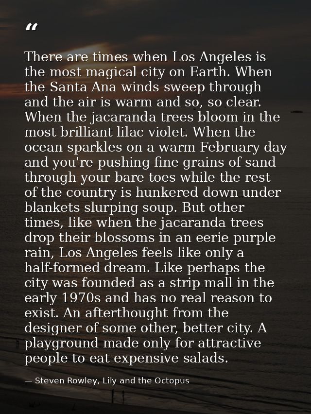 There are times when Los Angeles is the most magical city on Earth. When the Santa Ana winds sweep through and the air i — Steven Rowley, Lily and the Octopus