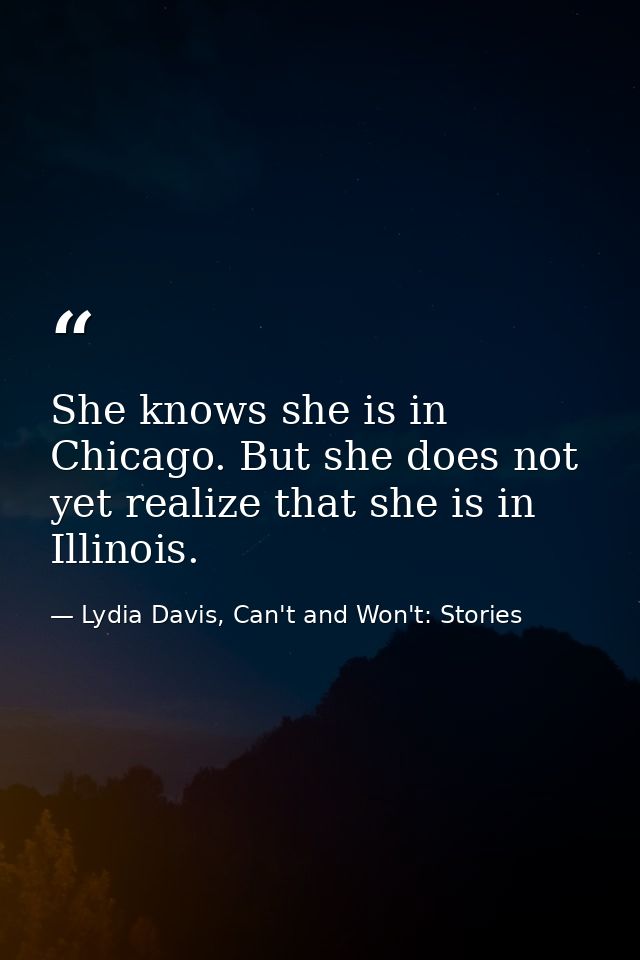 She knows she is in Chicago. But she does not yet realize that she is in Illinois. — Lydia Davis, Can't and Won't: Stories