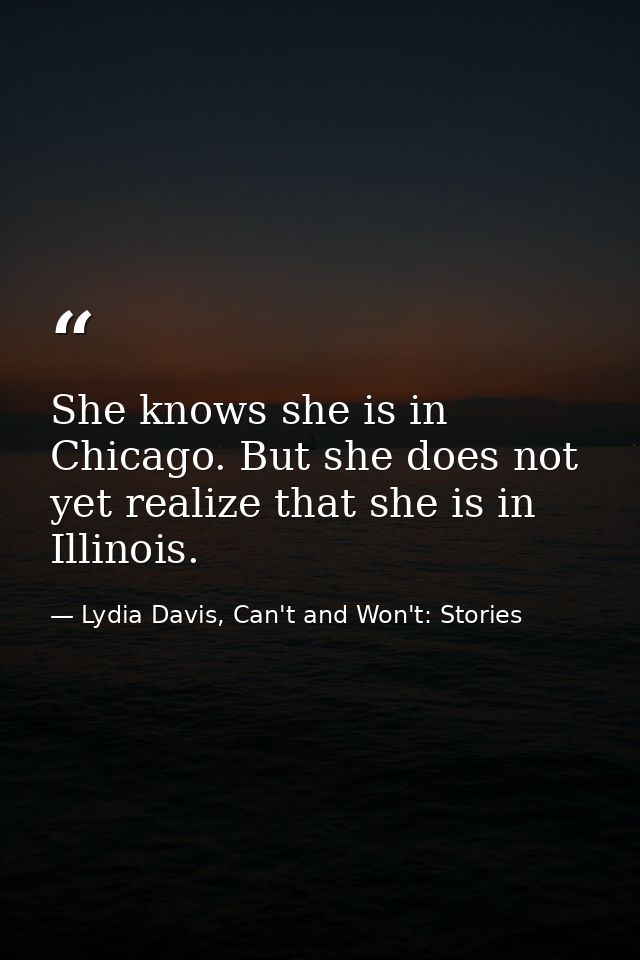 She knows she is in Chicago. But she does not yet realize that she is in Illinois. — Lydia Davis, Can't and Won't: Stories