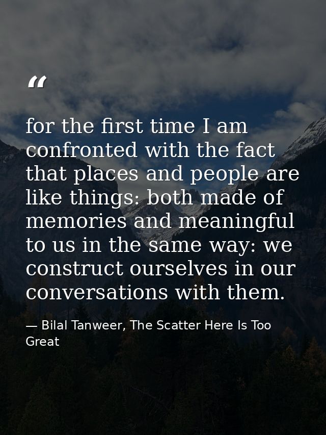 for the first time I am confronted with the fact that places and people are like things: both made of memories and meani — Bilal Tanweer, The Scatter Here Is Too Great