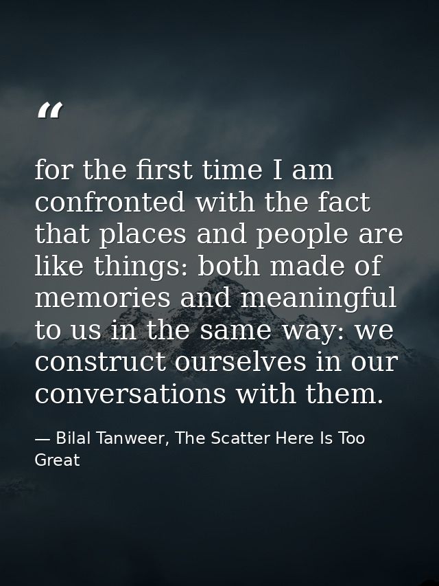 for the first time I am confronted with the fact that places and people are like things: both made of memories and meani — Bilal Tanweer, The Scatter Here Is Too Great
