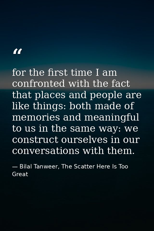 for the first time I am confronted with the fact that places and people are like things: both made of memories and meani — Bilal Tanweer, The Scatter Here Is Too Great
