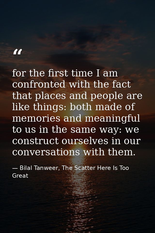 for the first time I am confronted with the fact that places and people are like things: both made of memories and meani — Bilal Tanweer, The Scatter Here Is Too Great