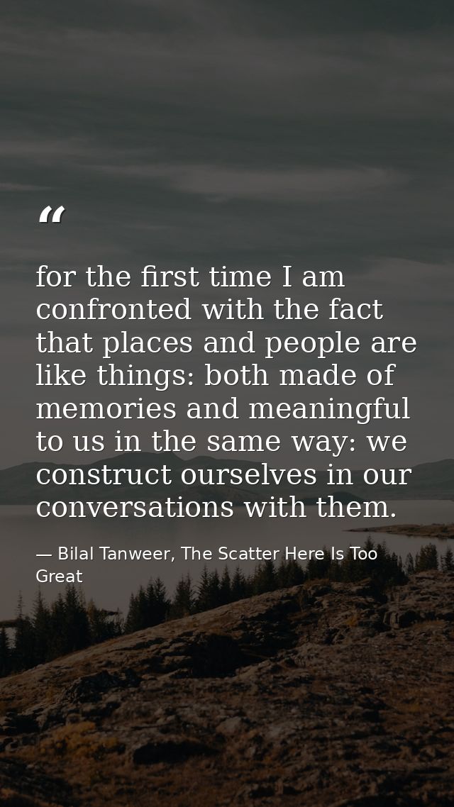 for the first time I am confronted with the fact that places and people are like things: both made of memories and meani — Bilal Tanweer, The Scatter Here Is Too Great