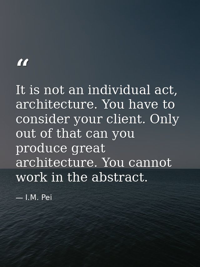 It is not an individual act, architecture. You have to consider your client. Only out of that can you produce great arch — I.M. Pei