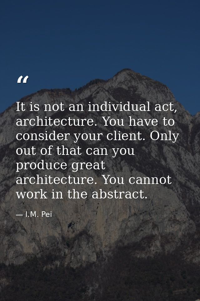 It is not an individual act, architecture. You have to consider your client. Only out of that can you produce great arch — I.M. Pei