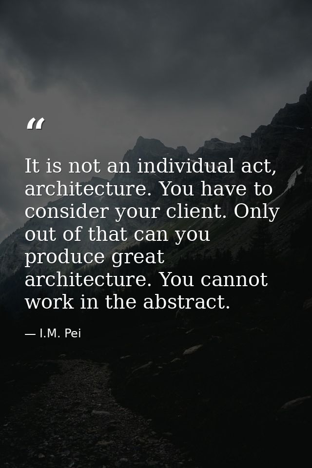 It is not an individual act, architecture. You have to consider your client. Only out of that can you produce great arch — I.M. Pei