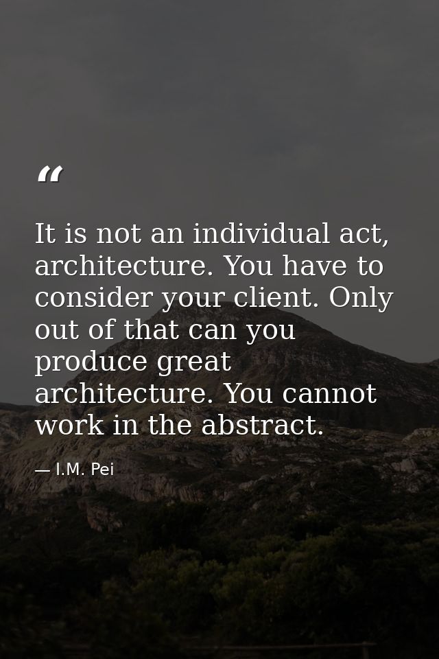 It is not an individual act, architecture. You have to consider your client. Only out of that can you produce great arch — I.M. Pei