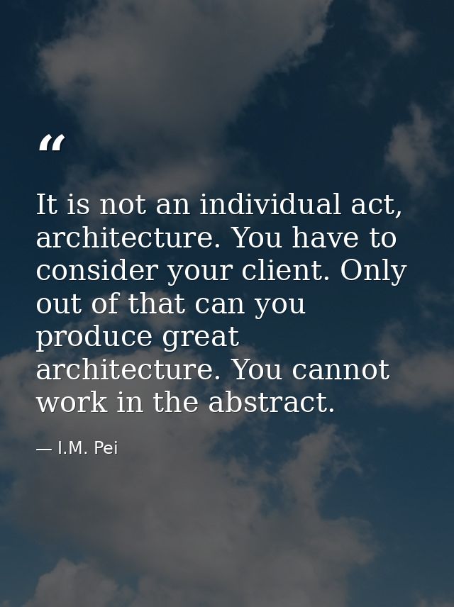It is not an individual act, architecture. You have to consider your client. Only out of that can you produce great arch — I.M. Pei