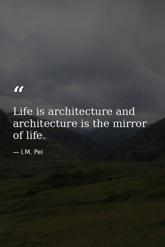 Life is architecture and architecture is the mirror of life. — I.M. Pei