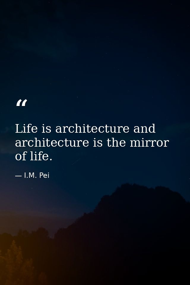 Life is architecture and architecture is the mirror of life. — I.M. Pei