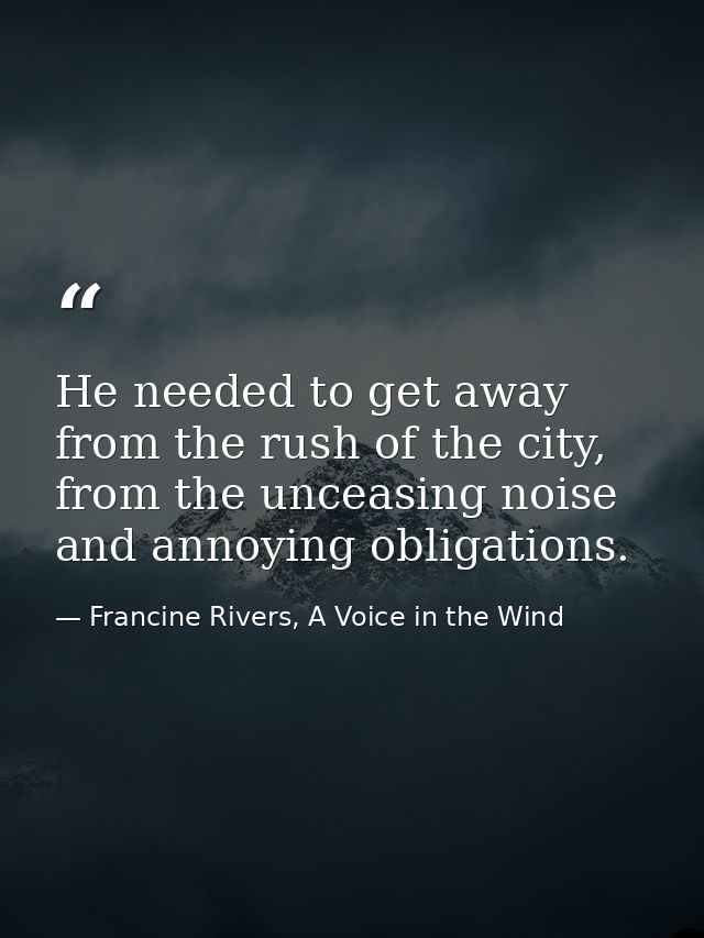 He needed to get away from the rush of the city, from the unceasing noise and annoying obligations. — Francine Rivers, A Voice in the Wind