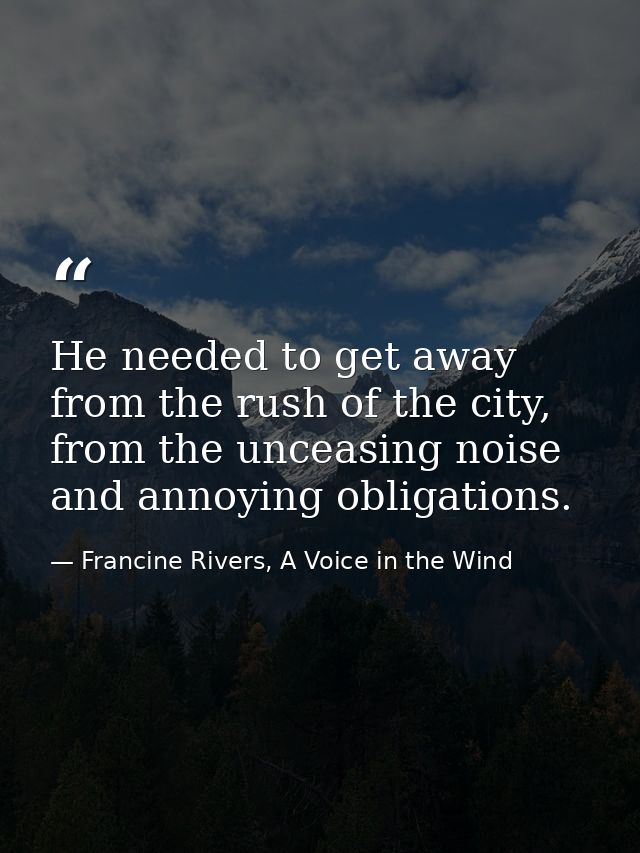 He needed to get away from the rush of the city, from the unceasing noise and annoying obligations. — Francine Rivers, A Voice in the Wind