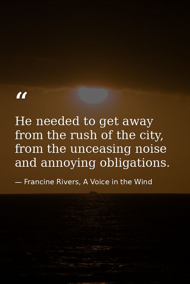 He needed to get away from the rush of the city, from the unceasing noise and annoying obligations. — Francine Rivers, A Voice in the Wind