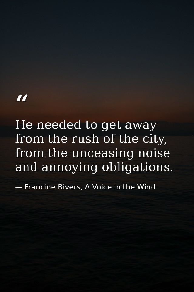 He needed to get away from the rush of the city, from the unceasing noise and annoying obligations. — Francine Rivers, A Voice in the Wind