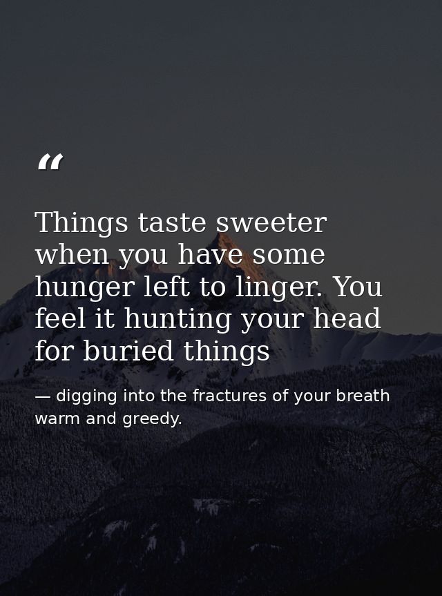Things taste sweeter when you have some hunger left to linger. You feel it hunting your head for buried things — digging into the fractures of your breath warm and greedy.
