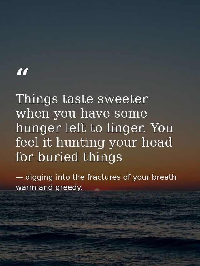 Things taste sweeter when you have some hunger left to linger. You feel it hunting your head for buried things — digging into the fractures of your breath warm and greedy.
