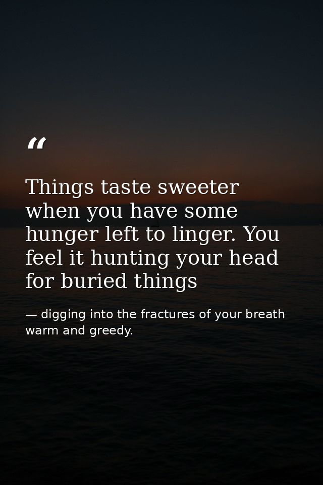 Things taste sweeter when you have some hunger left to linger. You feel it hunting your head for buried things — digging into the fractures of your breath warm and greedy.