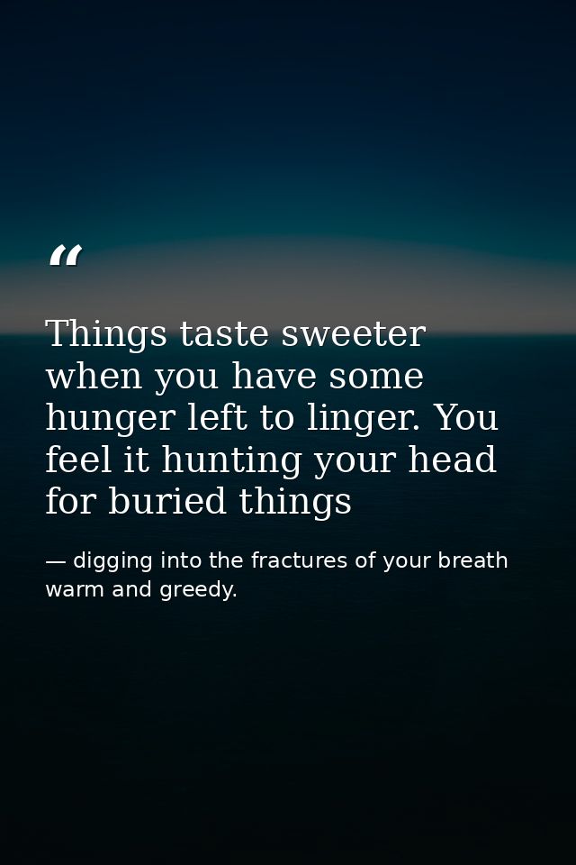 Things taste sweeter when you have some hunger left to linger. You feel it hunting your head for buried things — digging into the fractures of your breath warm and greedy.