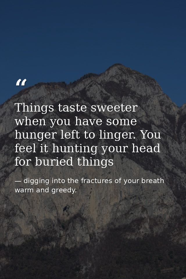 Things taste sweeter when you have some hunger left to linger. You feel it hunting your head for buried things — digging into the fractures of your breath warm and greedy.