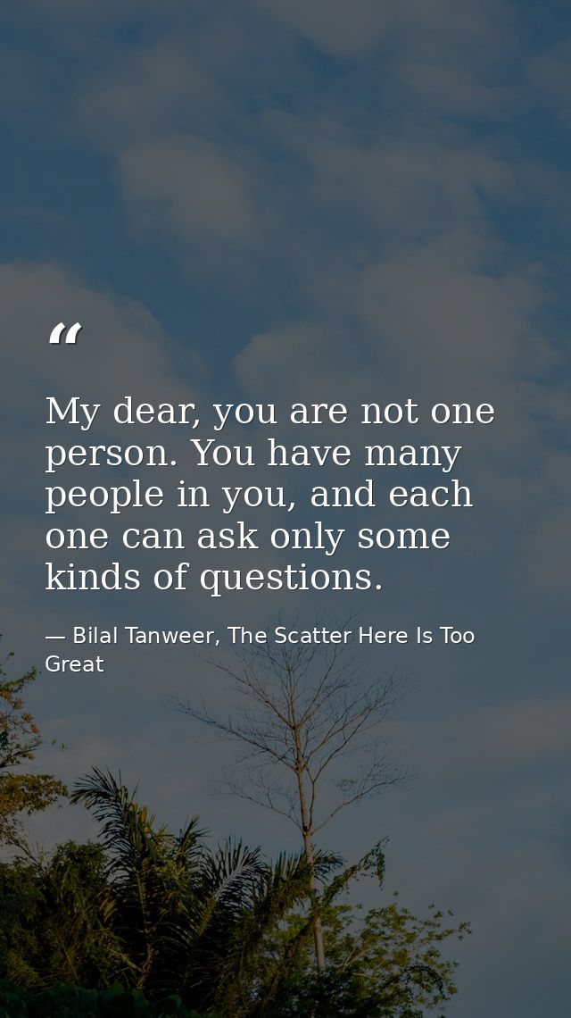 My dear, you are not one person. You have many people in you, and each one can ask only some kinds of questions. — Bilal Tanweer, The Scatter Here Is Too Great