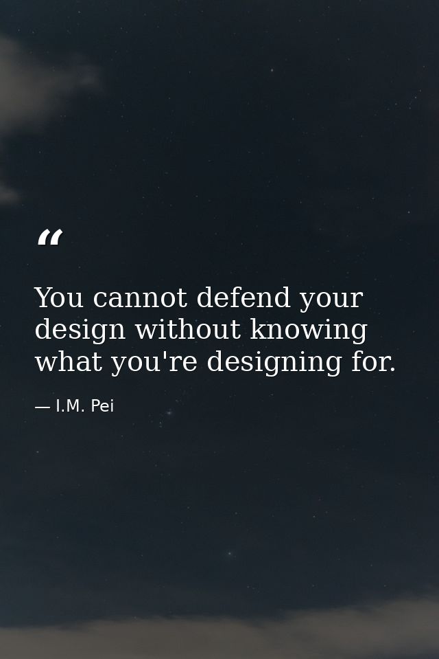 You cannot defend your design without knowing what you're designing for. — I.M. Pei