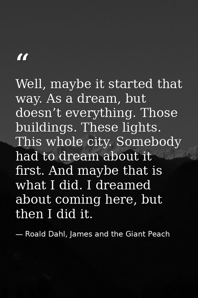 Well, maybe it started that way. As a dream, but doesn’t everything. Those buildings. These lights. This whole city. Som — Roald Dahl, James and the Giant Peach