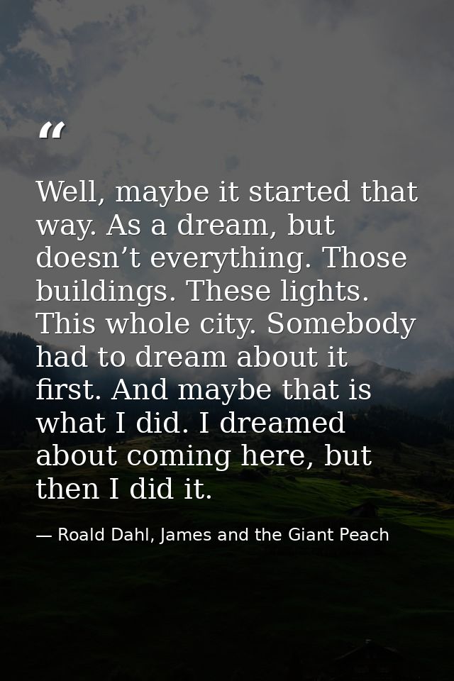Well, maybe it started that way. As a dream, but doesn’t everything. Those buildings. These lights. This whole city. Som — Roald Dahl, James and the Giant Peach