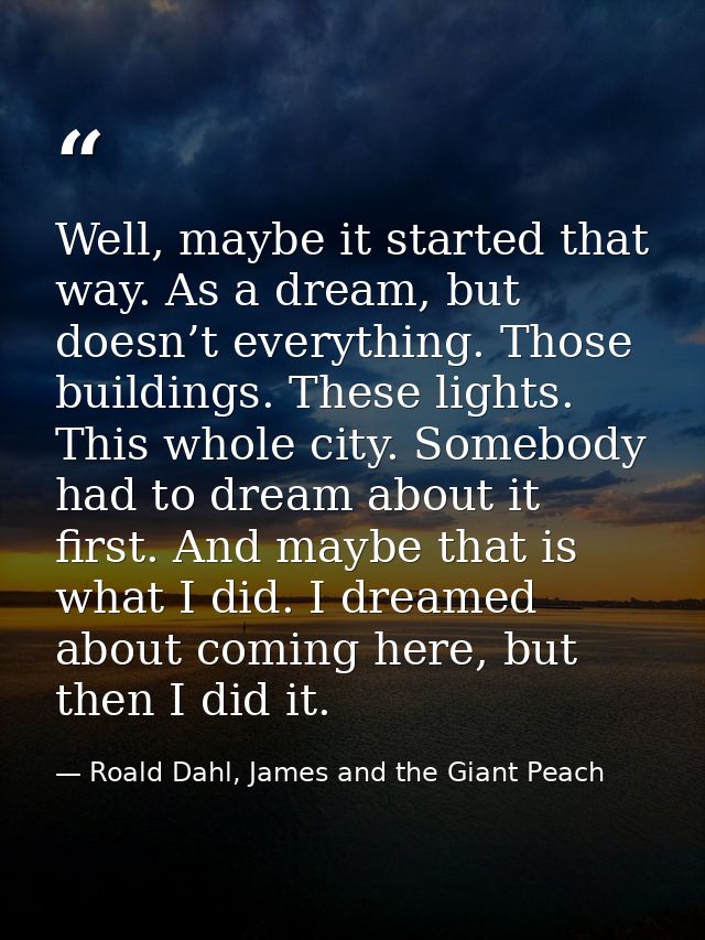 Well, maybe it started that way. As a dream, but doesn’t everything. Those buildings. These lights. This whole city. Som — Roald Dahl, James and the Giant Peach