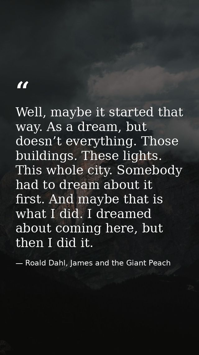 Well, maybe it started that way. As a dream, but doesn’t everything. Those buildings. These lights. This whole city. Som — Roald Dahl, James and the Giant Peach