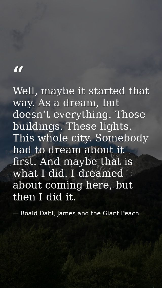 Well, maybe it started that way. As a dream, but doesn’t everything. Those buildings. These lights. This whole city. Som — Roald Dahl, James and the Giant Peach