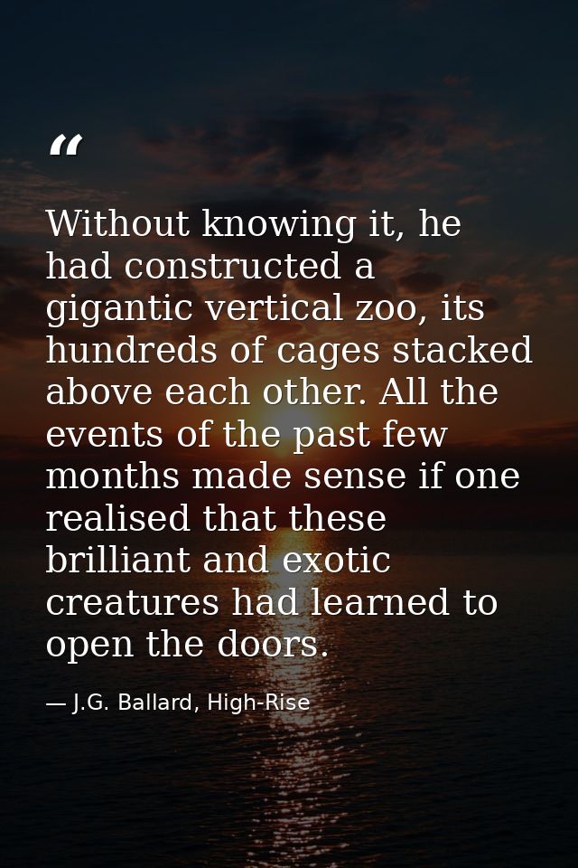 Without knowing it, he had constructed a gigantic vertical zoo, its hundreds of cages stacked above each other. All the  — J.G. Ballard, High-Rise