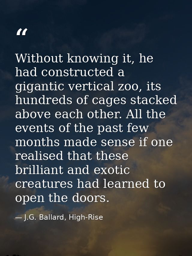 Without knowing it, he had constructed a gigantic vertical zoo, its hundreds of cages stacked above each other. All the  — J.G. Ballard, High-Rise
