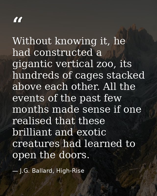 Without knowing it, he had constructed a gigantic vertical zoo, its hundreds of cages stacked above each other. All the  — J.G. Ballard, High-Rise