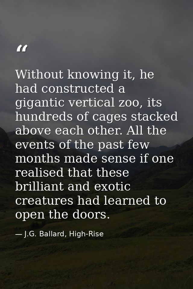 Without knowing it, he had constructed a gigantic vertical zoo, its hundreds of cages stacked above each other. All the  — J.G. Ballard, High-Rise