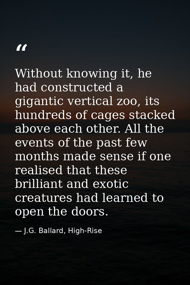 Without knowing it, he had constructed a gigantic vertical zoo, its hundreds of cages stacked above each other. All the  — J.G. Ballard, High-Rise