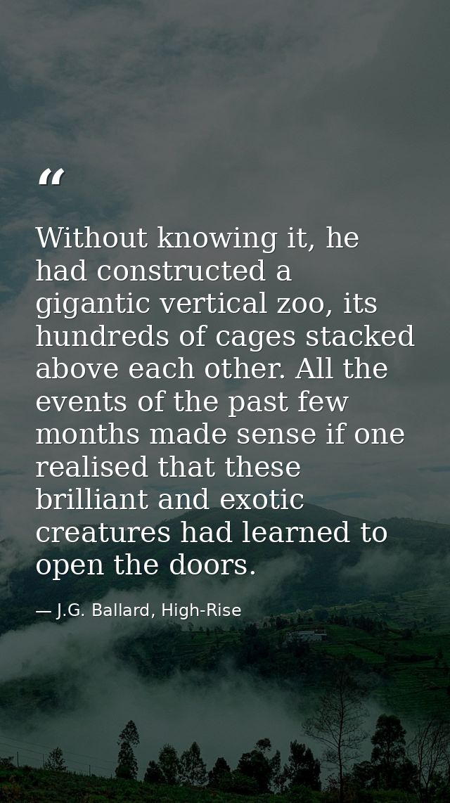 Without knowing it, he had constructed a gigantic vertical zoo, its hundreds of cages stacked above each other. All the  — J.G. Ballard, High-Rise