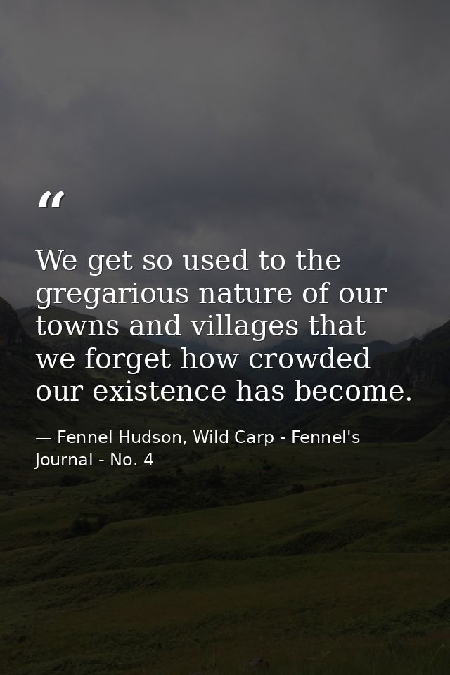We get so used to the gregarious nature of our towns and villages that we forget how crowded our existence has become. — Fennel Hudson, Wild Carp - Fennel's Journal - No. 4