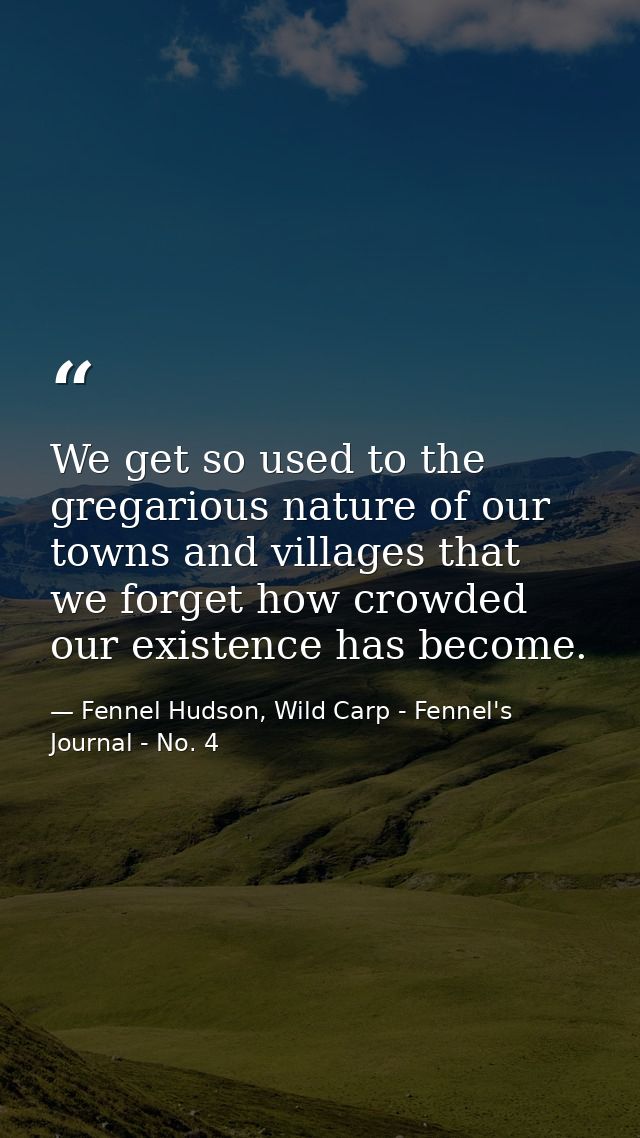 We get so used to the gregarious nature of our towns and villages that we forget how crowded our existence has become. — Fennel Hudson, Wild Carp - Fennel's Journal - No. 4