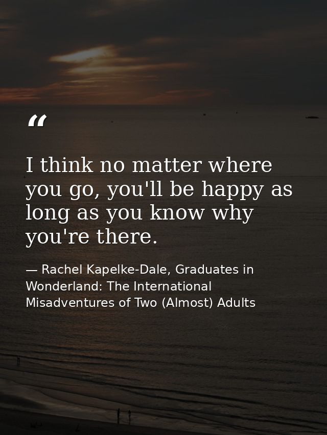 I think no matter where you go, you'll be happy as long as you know why you're there. — Rachel Kapelke-Dale, Graduates in Wonderland: The International Misadventures of Two (Almost) Adults
