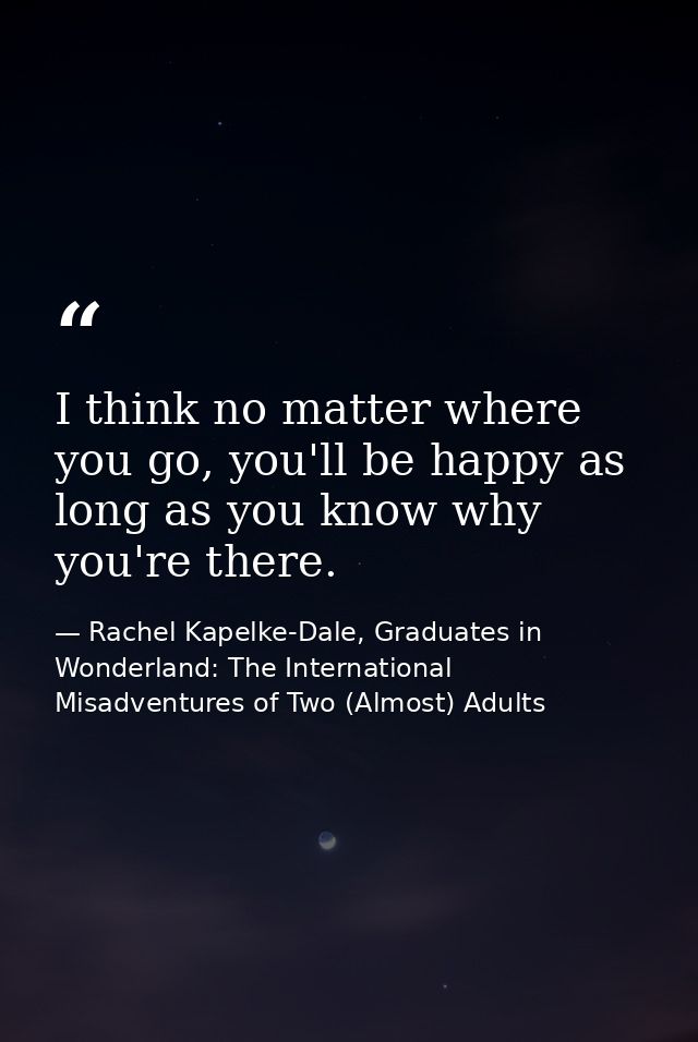 I think no matter where you go, you'll be happy as long as you know why you're there. — Rachel Kapelke-Dale, Graduates in Wonderland: The International Misadventures of Two (Almost) Adults