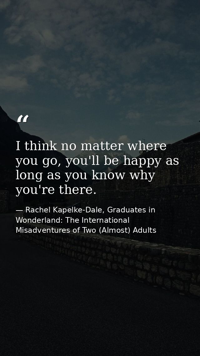 I think no matter where you go, you'll be happy as long as you know why you're there. — Rachel Kapelke-Dale, Graduates in Wonderland: The International Misadventures of Two (Almost) Adults