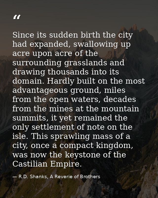 Since its sudden birth the city had expanded, swallowing up acre upon acre of the surrounding grasslands and drawing tho — R.D. Shanks, A Reverie of Brothers